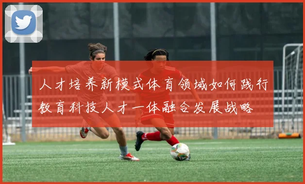 人才培养新模式体育领域如何践行教育科技人才一体融合发展战略