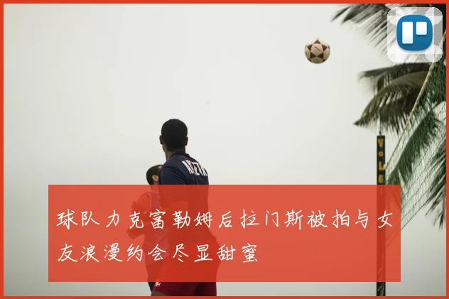 球队力克富勒姆后拉门斯被拍与女友浪漫约会尽显甜蜜