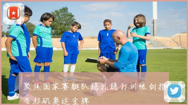 聚焦国家赛艇队稳扎稳打训练剑指洛杉矶奥运金牌