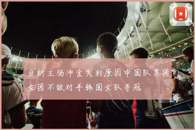 分析主场冲金失利原因中国队男团女团不敌对手韩国女队夺冠