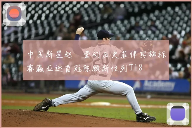 中国新星赵祐莹创历史菲律宾锦标赛赢亚巡首冠陈顾新位列T18