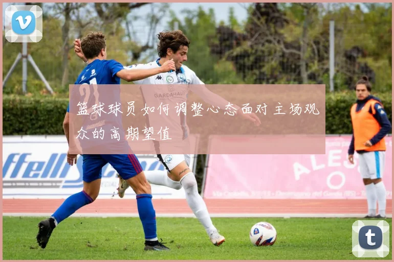 篮球球员如何调整心态面对主场观众的高期望值