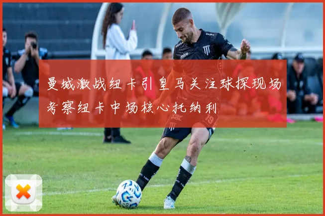 曼城激战纽卡引皇马关注球探现场考察纽卡中场核心托纳利