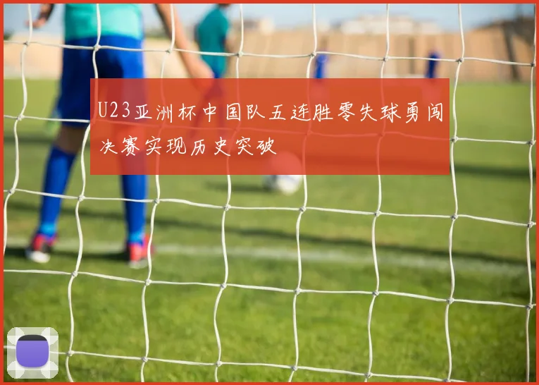 U23亚洲杯中国队五连胜零失球勇闯决赛实现历史突破