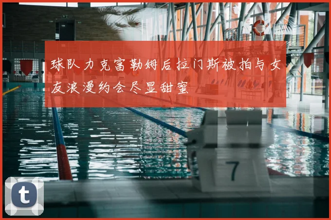 球队力克富勒姆后拉门斯被拍与女友浪漫约会尽显甜蜜