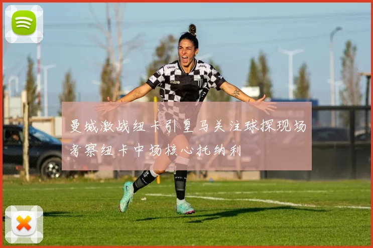 曼城激战纽卡引皇马关注球探现场考察纽卡中场核心托纳利