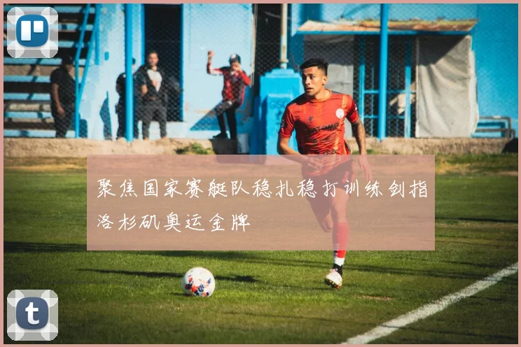 聚焦国家赛艇队稳扎稳打训练剑指洛杉矶奥运金牌