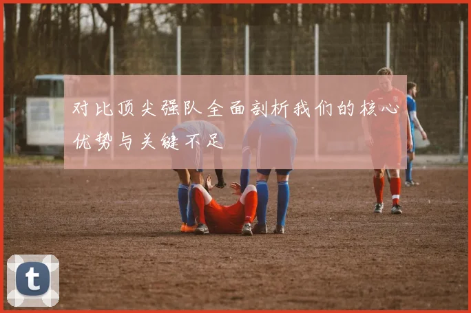 对比顶尖强队全面剖析我们的核心优势与关键不足