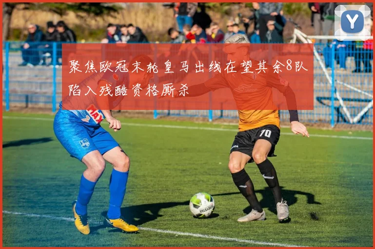 聚焦欧冠末轮皇马出线在望其余8队陷入残酷资格厮杀